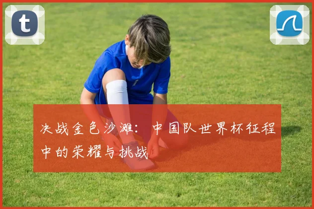 决战金色沙滩：中国队世界杯征程中的荣耀与挑战