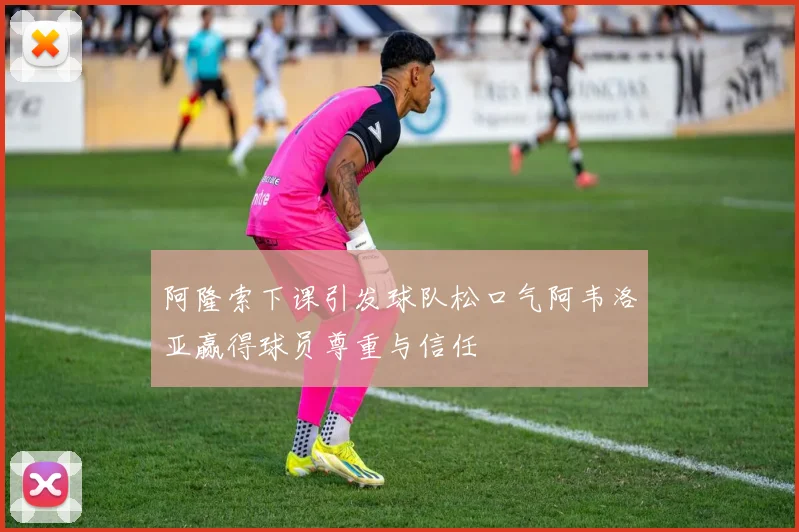 阿隆索下课引发球队松口气阿韦洛亚赢得球员尊重与信任