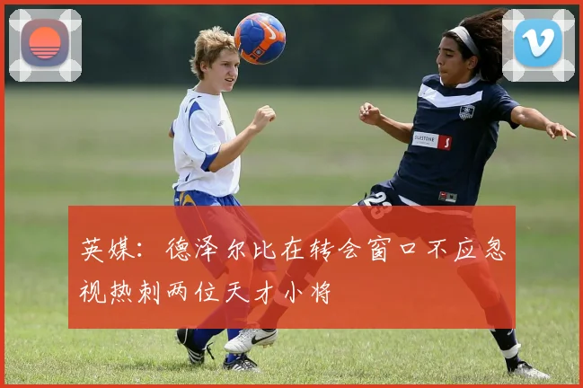 英媒：德泽尔比在转会窗口不应忽视热刺两位天才小将