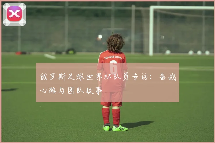 俄罗斯足球世界杯队员专访：备战心路与团队故事
