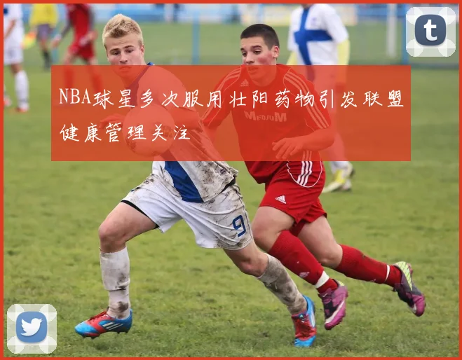NBA球星多次服用壮阳药物引发联盟健康管理关注