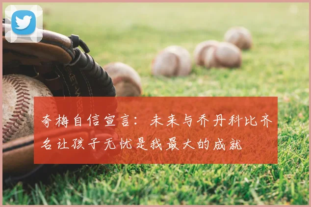 夸梅自信宣言：未来与乔丹科比齐名让孩子无忧是我最大的成就