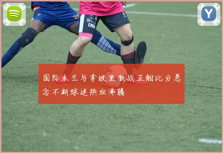 国际米兰与拿坡里激战正酣比分悬念不断球迷热血沸腾