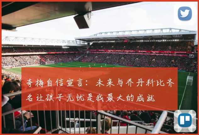 夸梅自信宣言：未来与乔丹科比齐名让孩子无忧是我最大的成就