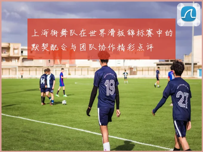 上海街舞队在世界滑板锦标赛中的默契配合与团队协作精彩点评