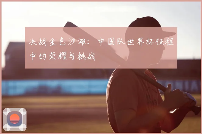 决战金色沙滩：中国队世界杯征程中的荣耀与挑战