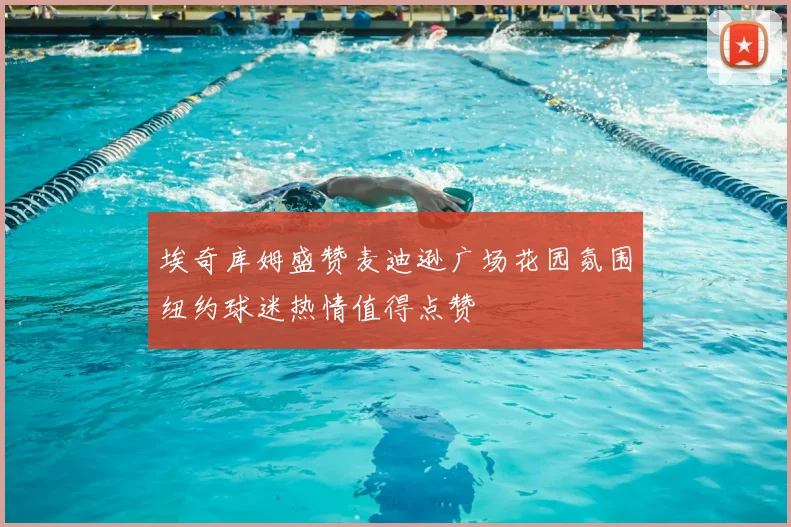 埃奇库姆盛赞麦迪逊广场花园氛围纽约球迷热情值得点赞