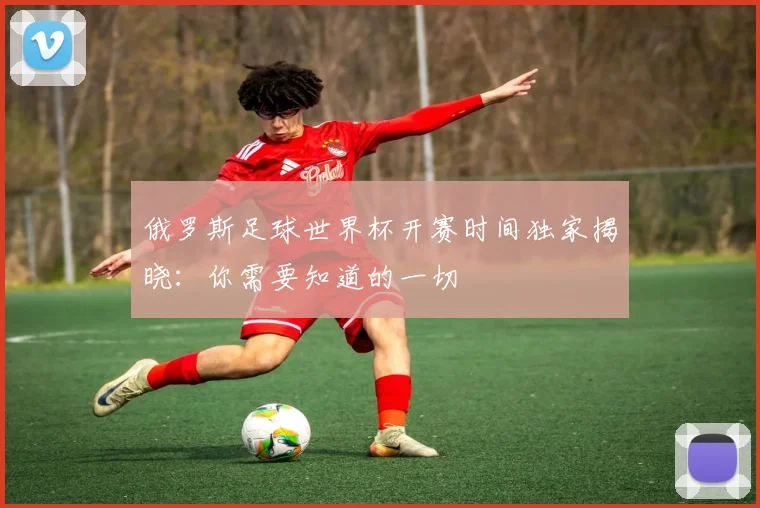 俄罗斯足球世界杯开赛时间独家揭晓：你需要知道的一切