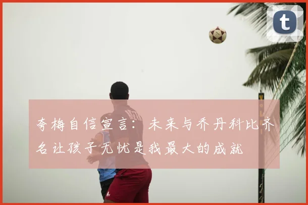 夸梅自信宣言：未来与乔丹科比齐名让孩子无忧是我最大的成就