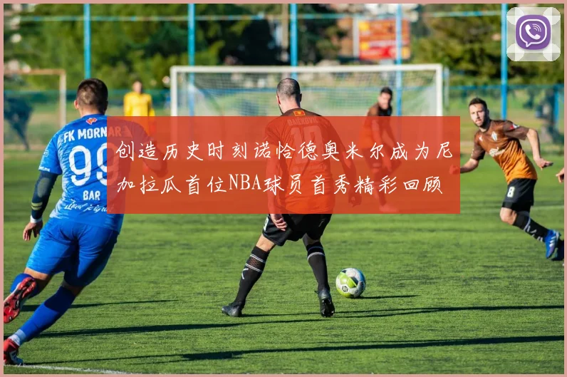 创造历史时刻诺恰德奥米尔成为尼加拉瓜首位NBA球员首秀精彩回顾