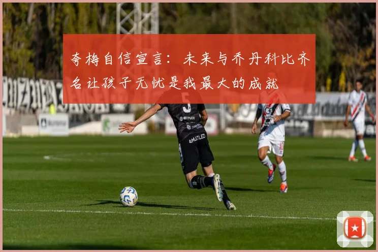 夸梅自信宣言:未来与乔丹科比齐名让孩子无忧是我最大的成就