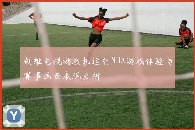 创维电视游戏机运行NBA游戏体验与赛事画面表现分析