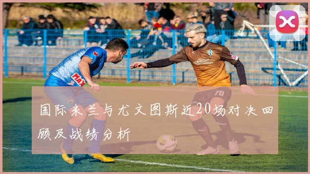 国际米兰与尤文图斯近20场对决回顾及战绩分析