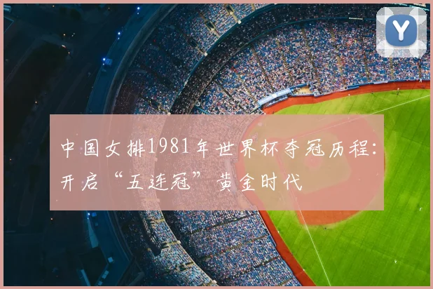 中国女排1981年世界杯夺冠历程：开启“五连冠”黄金时代