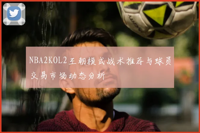 NBA2KOL2王朝模式战术推荐与球员交易市场动态分析