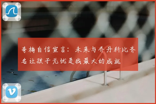 夸梅自信宣言：未来与乔丹科比齐名让孩子无忧是我最大的成就