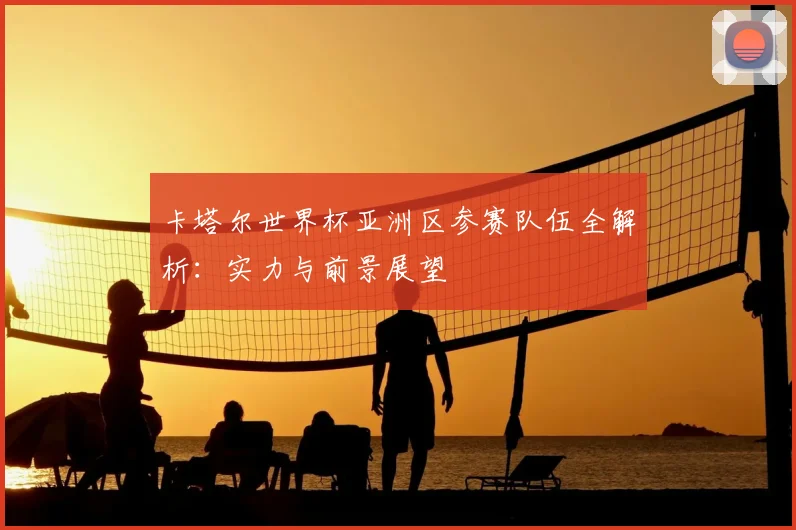 卡塔尔世界杯亚洲区参赛队伍全解析：实力与前景展望