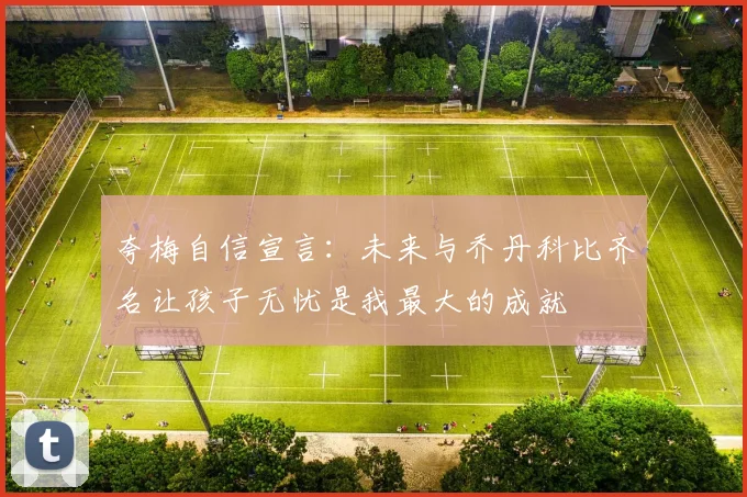 夸梅自信宣言:未来与乔丹科比齐名让孩子无忧是我最大的成就