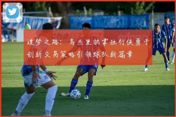 追梦之路：乌杰里执掌独行侠勇于创新交易策略引领球队新篇章