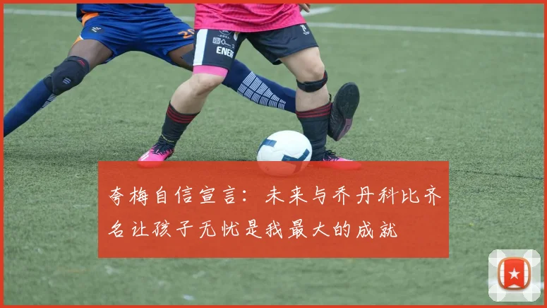 夸梅自信宣言：未来与乔丹科比齐名让孩子无忧是我最大的成就