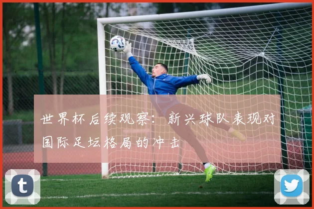 世界杯后续观察：新兴球队表现对国际足坛格局的冲击