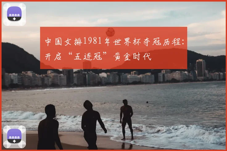 中国女排1981年世界杯夺冠历程：开启“五连冠”黄金时代