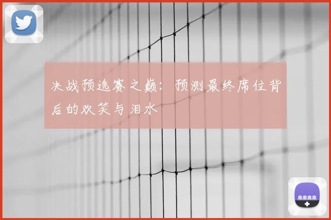 决战预选赛之巅：预测最终席位背后的欢笑与泪水