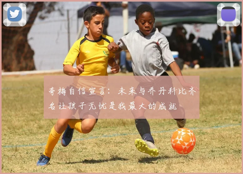 夸梅自信宣言：未来与乔丹科比齐名让孩子无忧是我最大的成就