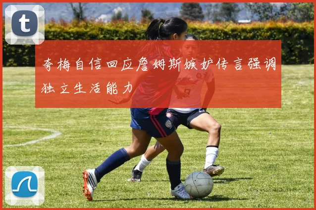 夸梅自信回应詹姆斯嫉妒传言强调独立生活能力