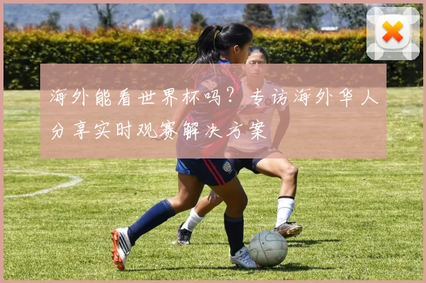 海外能看世界杯吗？专访海外华人分享实时观赛解决方案