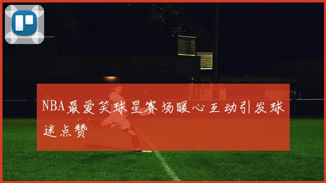 NBA最爱笑球星赛场暖心互动引发球迷点赞