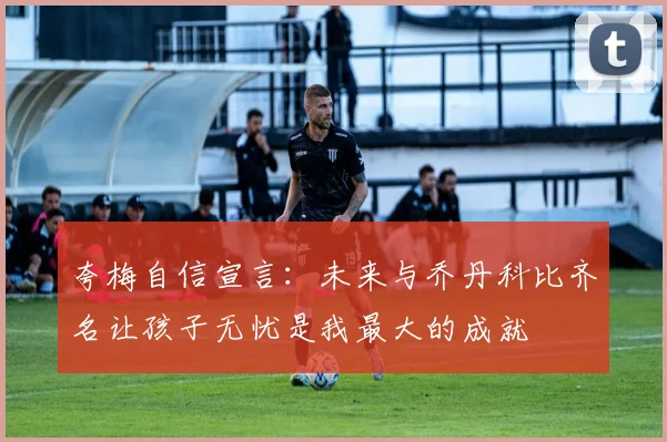 夸梅自信宣言：未来与乔丹科比齐名让孩子无忧是我最大的成就