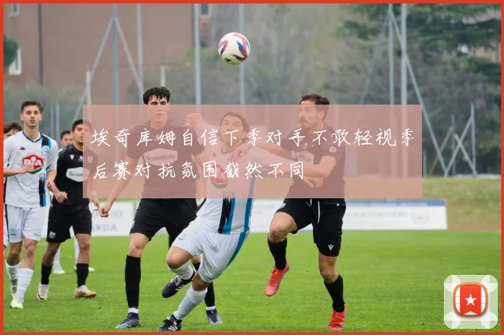 埃奇库姆自信下季对手不敢轻视季后赛对抗氛围截然不同