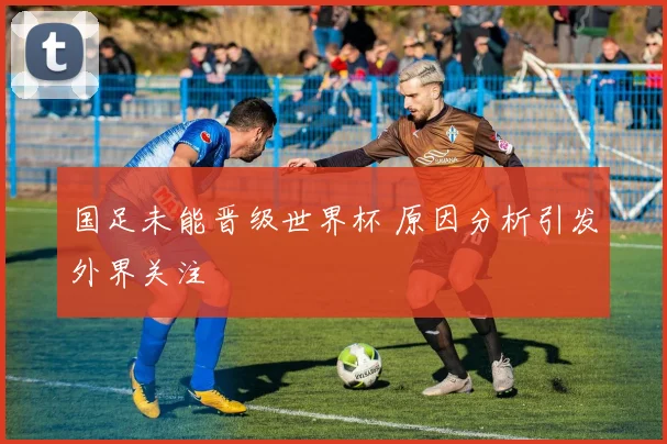 国足未能晋级世界杯 原因分析引发外界关注
