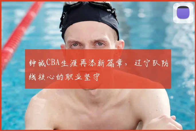 钟诚CBA生涯再添新篇章,辽宁队防线核心的职业坚守