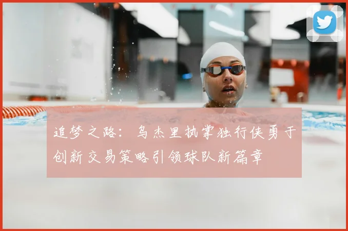 追梦之路：乌杰里执掌独行侠勇于创新交易策略引领球队新篇章