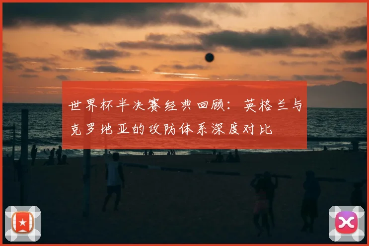 世界杯半决赛经典回顾：英格兰与克罗地亚的攻防体系深度对比