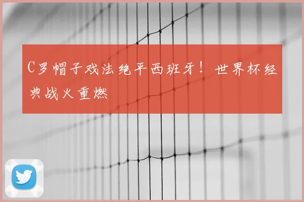 C罗帽子戏法绝平西班牙！世界杯经典战火重燃