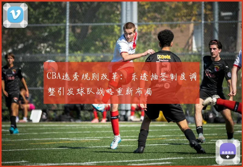CBA选秀规则改革:乐透抽签制度调整引发球队战略重新布局