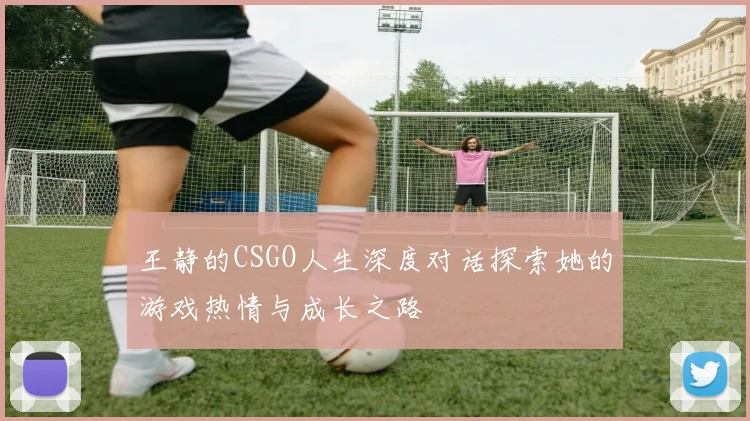 王静的CSGO人生深度对话探索她的游戏热情与成长之路
