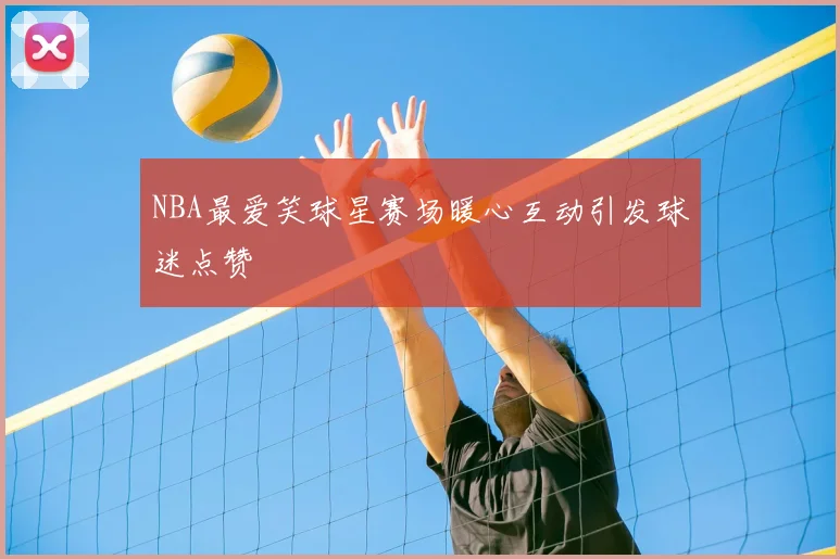 NBA最爱笑球星赛场暖心互动引发球迷点赞