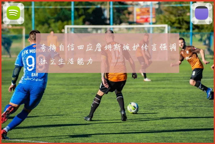夸梅自信回应詹姆斯嫉妒传言强调独立生活能力