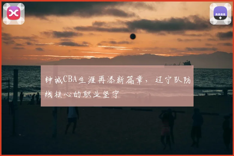钟诚CBA生涯再添新篇章,辽宁队防线核心的职业坚守