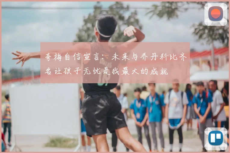 夸梅自信宣言:未来与乔丹科比齐名让孩子无忧是我最大的成就