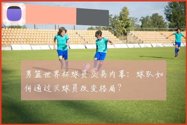 男篮世界杯球员交易内幕：球队如何通过买球员改变格局？