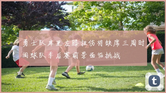 勇士队库里左膝扭伤将缺席三周时间球队季后赛前景面临挑战