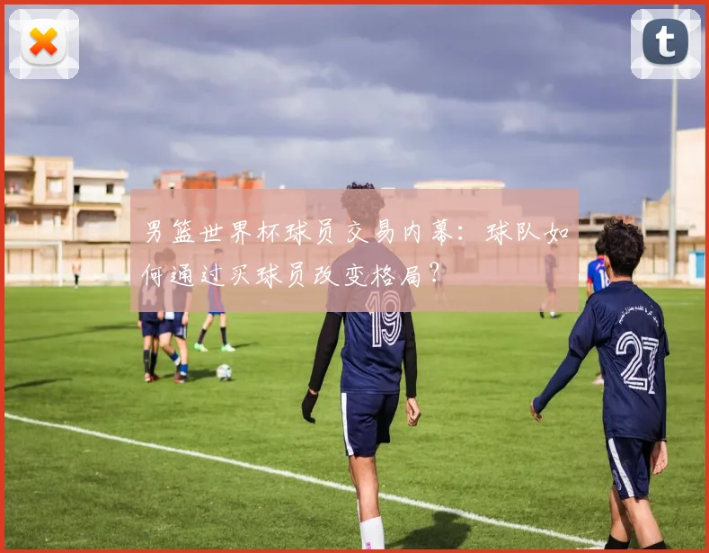 男篮世界杯球员交易内幕：球队如何通过买球员改变格局？