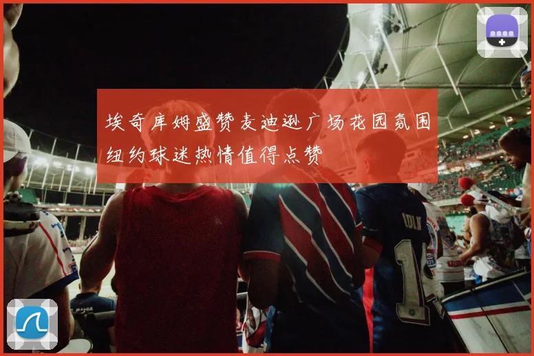 埃奇库姆盛赞麦迪逊广场花园氛围纽约球迷热情值得点赞