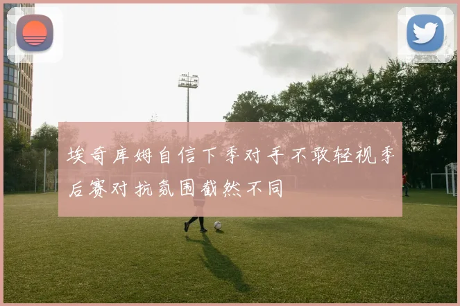 埃奇库姆自信下季对手不敢轻视季后赛对抗氛围截然不同